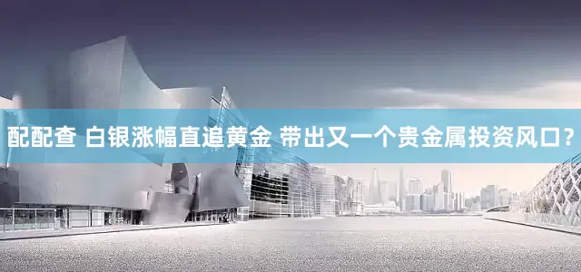 配配查 白银涨幅直追黄金 带出又一个贵金属投资风口？