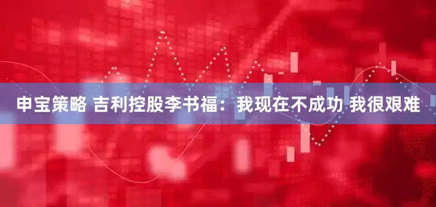 申宝策略 吉利控股李书福：我现在不成功 我很艰难