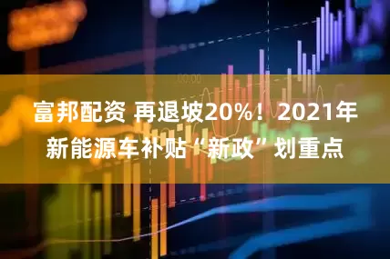 富邦配资 再退坡20%！2021年新能源车补贴“新政”划重点