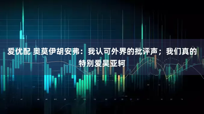 爱优配 奥莫伊胡安弗：我认可外界的批评声；我们真的特别爱吴亚轲