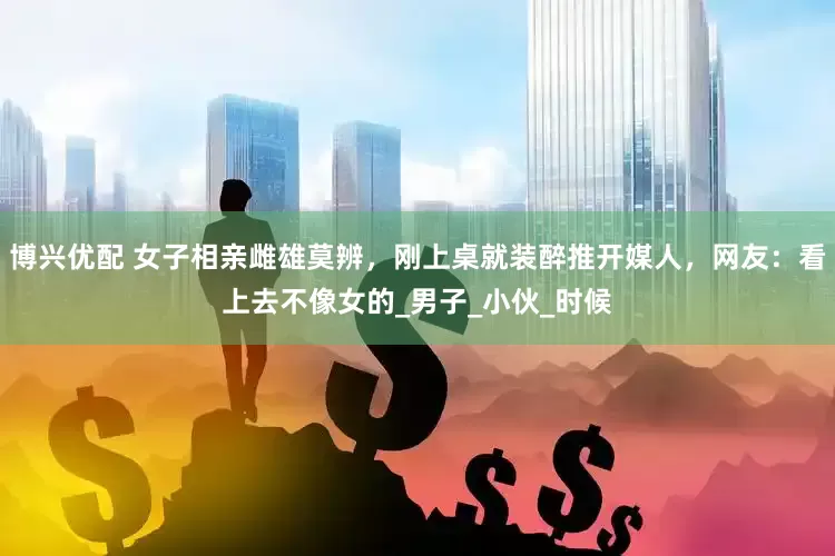 博兴优配 女子相亲雌雄莫辨，刚上桌就装醉推开媒人，网友：看上去不像女的_男子_小伙_时候