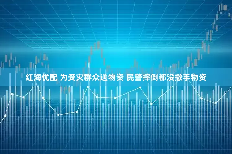 红海优配 为受灾群众送物资 民警摔倒都没撒手物资