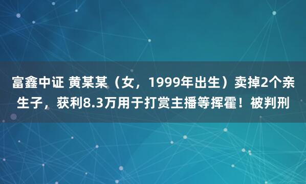 富鑫中证 黄某某（女，1999年出生）卖掉2个亲生子，获利8.3万用于打赏主播等挥霍！被判刑