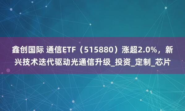 鑫创国际 通信ETF（515880）涨超2.0%，新兴技术迭代驱动光通信升级_投资_定制_芯片