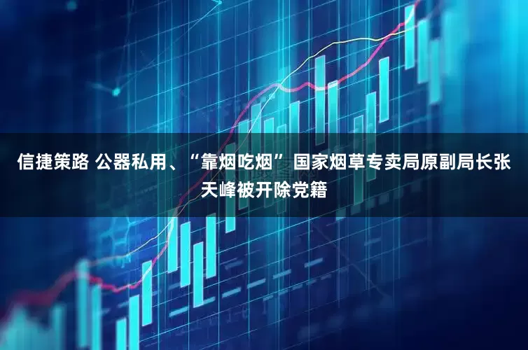 信捷策路 公器私用、“靠烟吃烟” 国家烟草专卖局原副局长张天峰被开除党籍