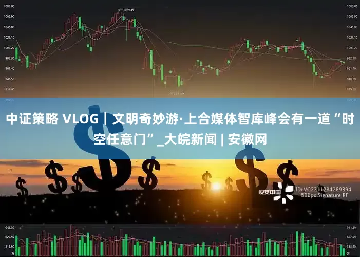 中证策略 VLOG｜文明奇妙游·上合媒体智库峰会有一道“时空任意门”_大皖新闻 | 安徽网