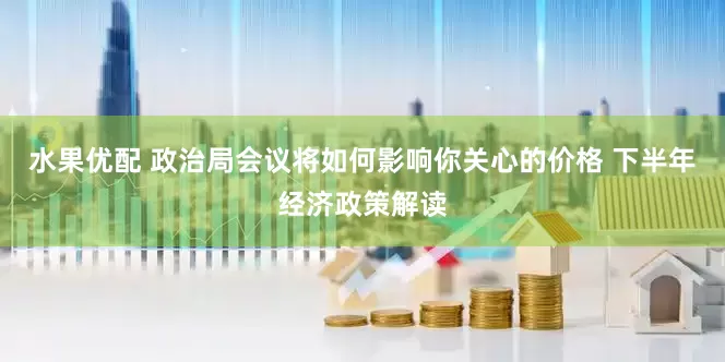 水果优配 政治局会议将如何影响你关心的价格 下半年经济政策解读