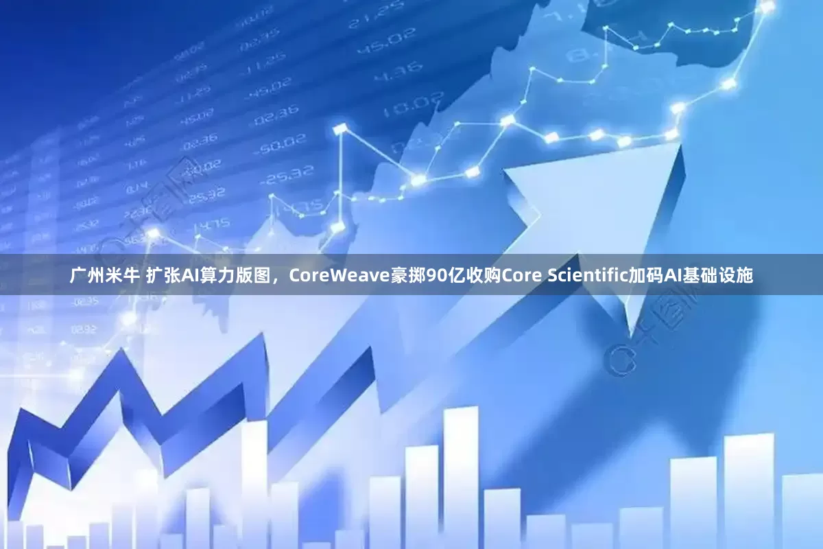 广州米牛 扩张AI算力版图，CoreWeave豪掷90亿收购Core Scientific加码AI基础设施