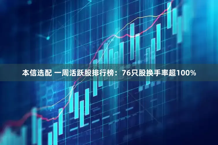 本信选配 一周活跃股排行榜：76只股换手率超100%