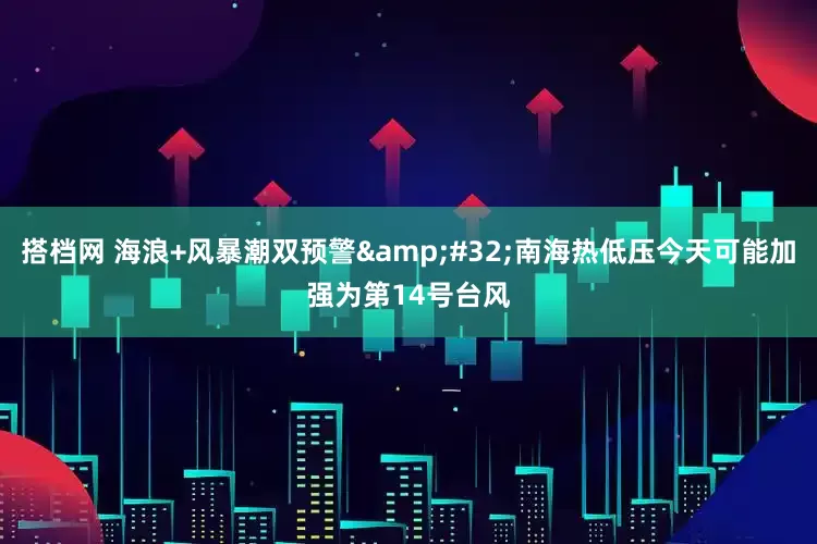 搭档网 海浪+风暴潮双预警 南海热低压今天可能加强为第14号台风