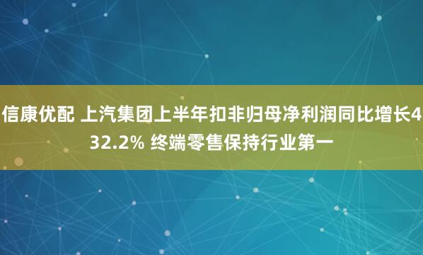 信康优配 上汽集团上半年扣非归母净利润同比增长432.2% 终端零售保持行业第一