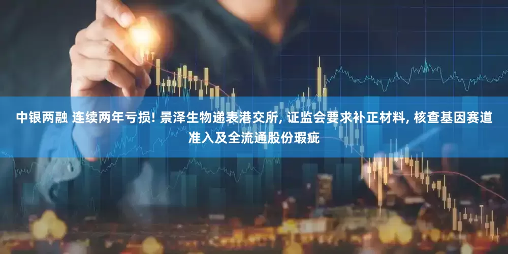 中银两融 连续两年亏损! 景泽生物递表港交所, 证监会要求补正材料, 核查基因赛道准入及全流通股份瑕疵