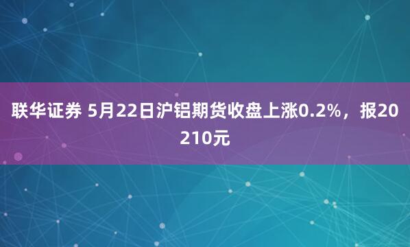 联华证券 5月22日沪铝期货收盘上涨0.2%，报20210元