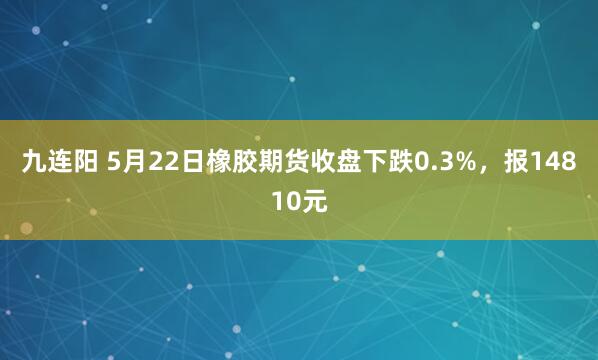 九连阳 5月22日橡胶期货收盘下跌0.3%，报14810元