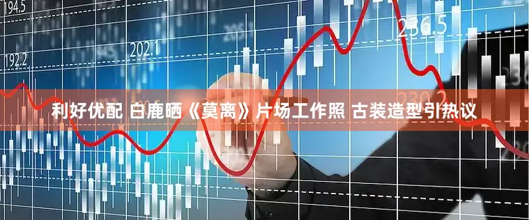 利好优配 白鹿晒《莫离》片场工作照 古装造型引热议