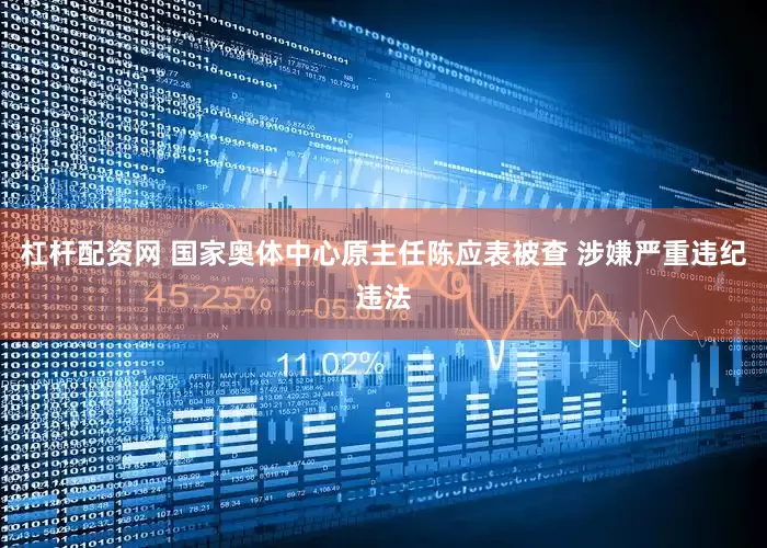 杠杆配资网 国家奥体中心原主任陈应表被查 涉嫌严重违纪违法