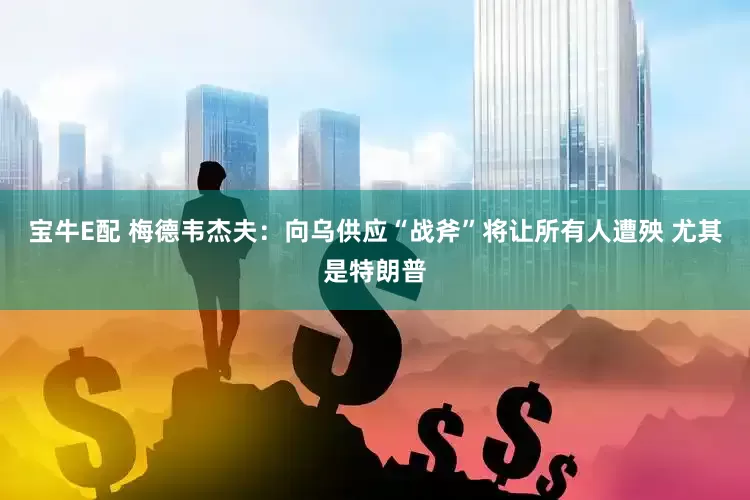 宝牛E配 梅德韦杰夫：向乌供应“战斧”将让所有人遭殃 尤其是特朗普