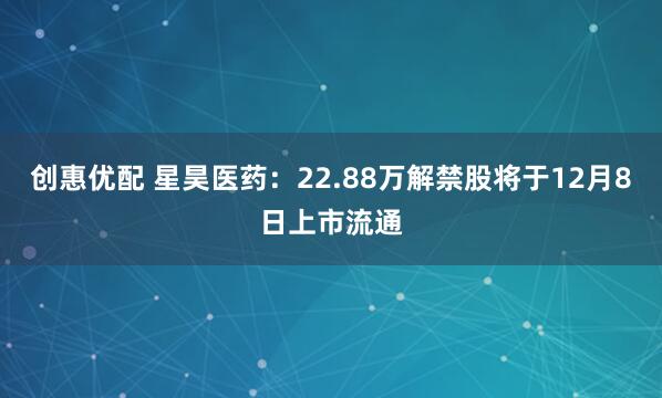 创惠优配 星昊医药：22.88万解禁股将于12月8日上市流通