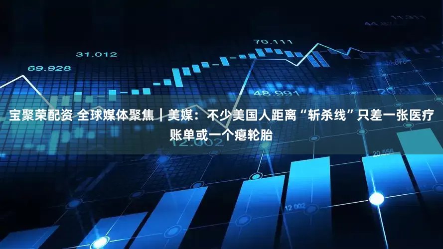 宝聚荣配资 全球媒体聚焦︱美媒：不少美国人距离“斩杀线”只差一张医疗账单或一个瘪轮胎