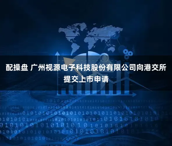 配操盘 广州视源电子科技股份有限公司向港交所提交上市申请