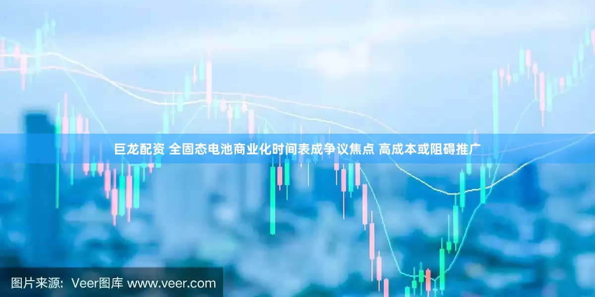 巨龙配资 全固态电池商业化时间表成争议焦点 高成本或阻碍推广