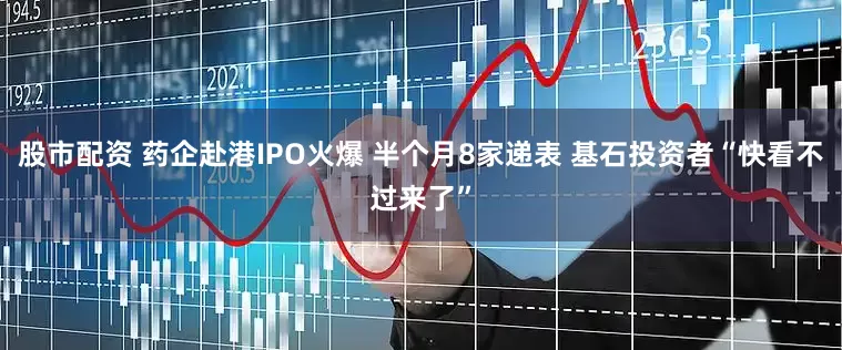 股市配资 药企赴港IPO火爆 半个月8家递表 基石投资者“快看不过来了”