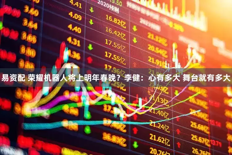 易资配 荣耀机器人将上明年春晚？李健：心有多大 舞台就有多大
