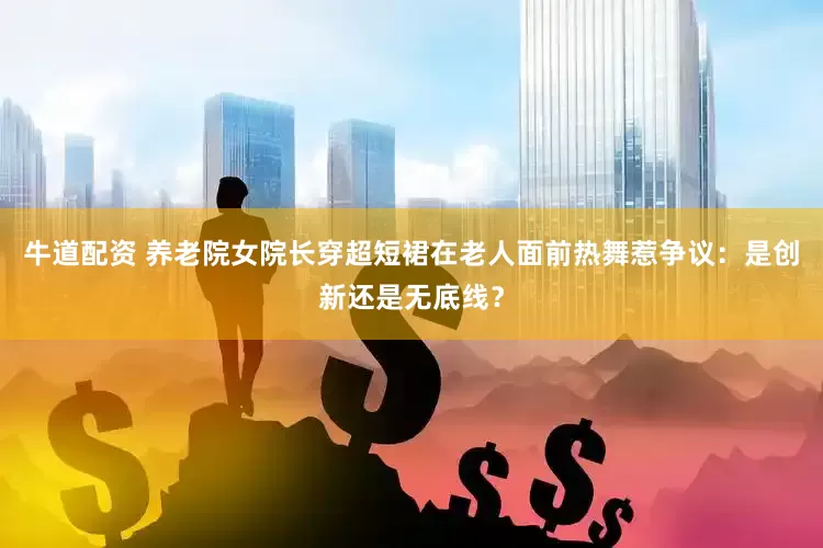 牛道配资 养老院女院长穿超短裙在老人面前热舞惹争议：是创新还是无底线？