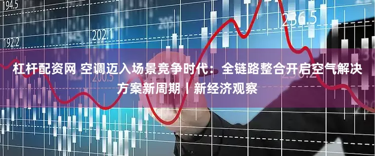 杠杆配资网 空调迈入场景竞争时代：全链路整合开启空气解决方案新周期丨新经济观察